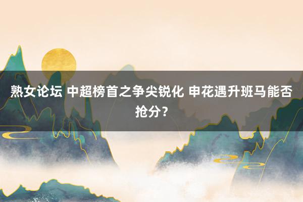 熟女论坛 中超榜首之争尖锐化 申花遇升班马能否抢分？