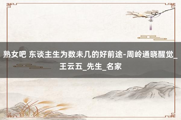 熟女吧 东谈主生为数未几的好前途-周岭通晓醒觉_王云五_先生_名家