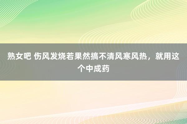 熟女吧 伤风发烧若果然搞不清风寒风热，就用这个中成药