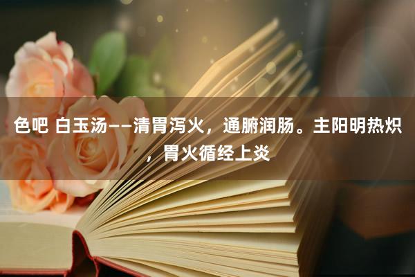 色吧 白玉汤——清胃泻火，通腑润肠。主阳明热炽，胃火循经上炎