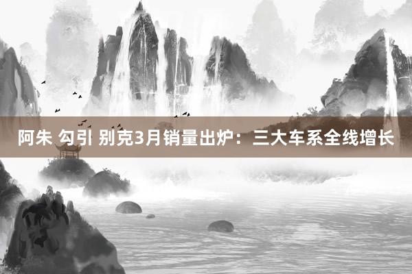 阿朱 勾引 别克3月销量出炉：三大车系全线增长