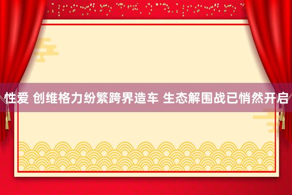 性爱 创维格力纷繁跨界造车 生态解围战已悄然开启
