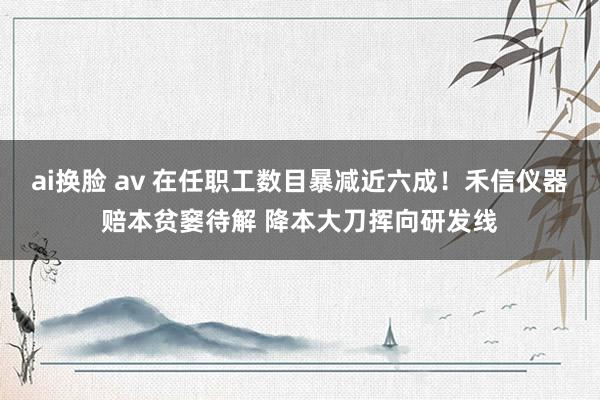 ai换脸 av 在任职工数目暴减近六成！禾信仪器赔本贫窭待解 降本大刀挥向研发线