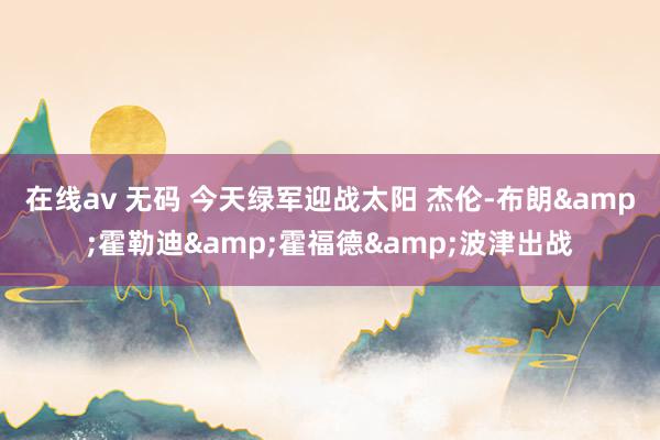 在线av 无码 今天绿军迎战太阳 杰伦-布朗&霍勒迪&霍福德&波津出战