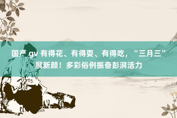 国产 gv 有得花、有得耍、有得吃，“三月三”展新颜！多彩俗例振奋彭湃活力