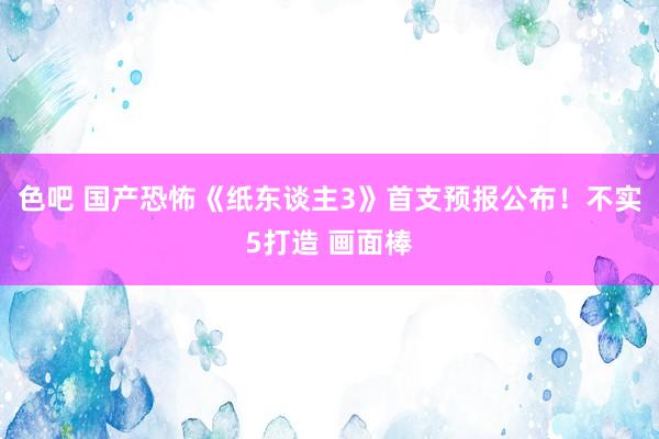 色吧 国产恐怖《纸东谈主3》首支预报公布！不实5打造 画面棒