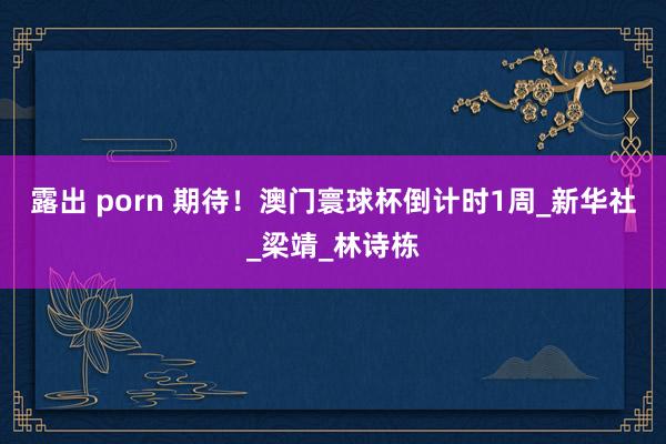露出 porn 期待！澳门寰球杯倒计时1周_新华社_梁靖_林诗栋