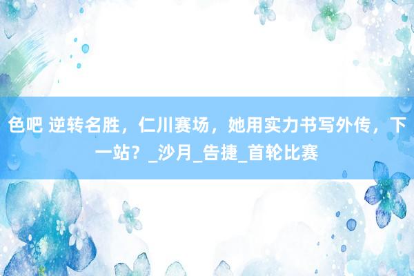 色吧 逆转名胜，仁川赛场，她用实力书写外传，下一站？_沙月_告捷_首轮比赛