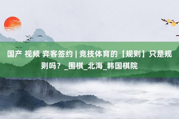 国产 视频 弈客签约 | 竞技体育的【规则】只是规则吗？_围棋_北海_韩国棋院