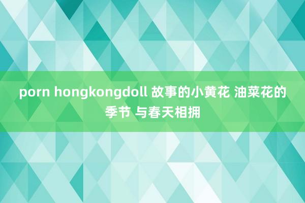 porn hongkongdoll 故事的小黄花 油菜花的季节 与春天相拥