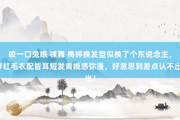 咬一口兔娘 裸舞 梅婷换发型似换了个东说念主，穿红毛衣配皆耳短发青娥感弥漫，好意思到差点认不出！