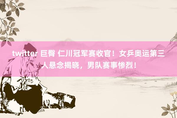 twitter 巨臀 仁川冠军赛收官！女乒奥运第三人悬念揭晓，男队赛事惨烈！