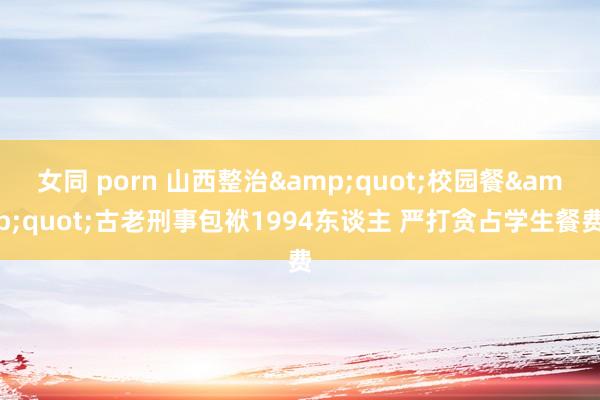 女同 porn 山西整治&quot;校园餐&quot;古老刑事包袱1994东谈主 严打贪占学生餐费