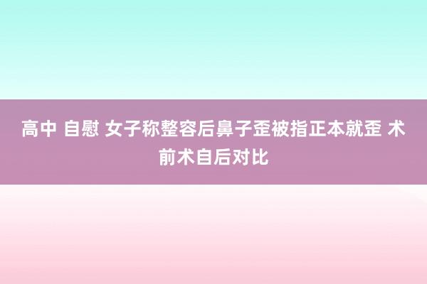 高中 自慰 女子称整容后鼻子歪被指正本就歪 术前术自后对比