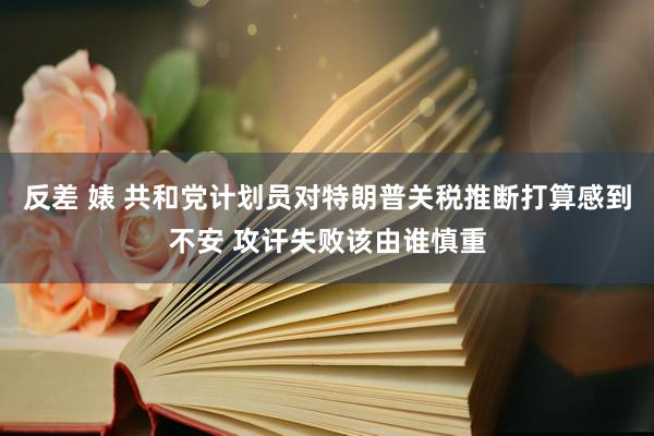 反差 婊 共和党计划员对特朗普关税推断打算感到不安 攻讦失败该由谁慎重