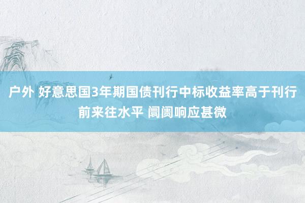 户外 好意思国3年期国债刊行中标收益率高于刊行前来往水平 阛阓响应甚微