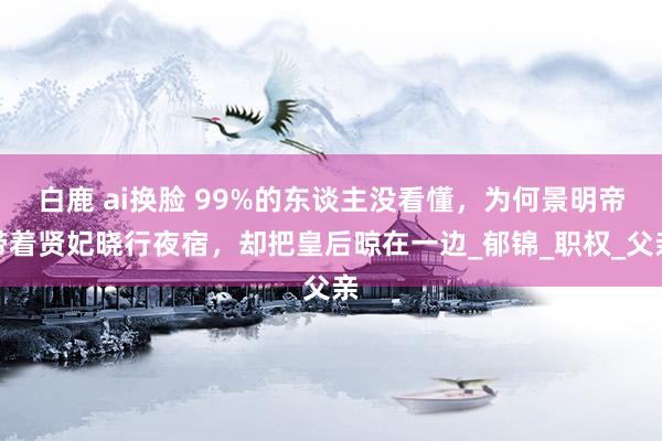白鹿 ai换脸 99%的东谈主没看懂，为何景明帝带着贤妃晓行夜宿，却把皇后晾在一边_郁锦_职权_父亲