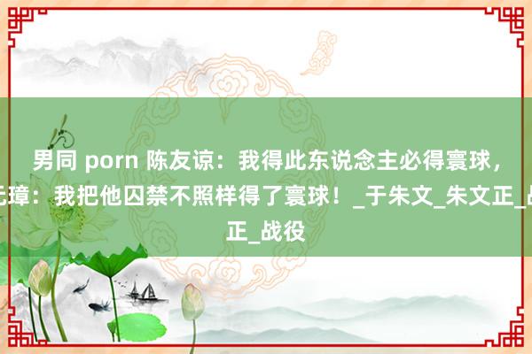 男同 porn 陈友谅：我得此东说念主必得寰球，朱元璋：我把他囚禁不照样得了寰球！_于朱文_朱文正_战役