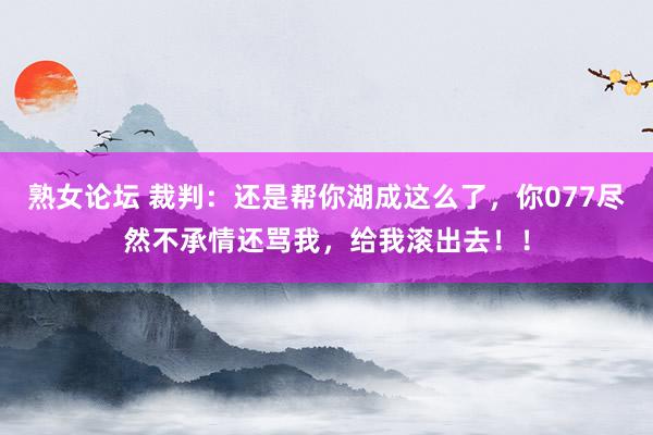 熟女论坛 裁判：还是帮你湖成这么了，你077尽然不承情还骂我，给我滚出去！！
