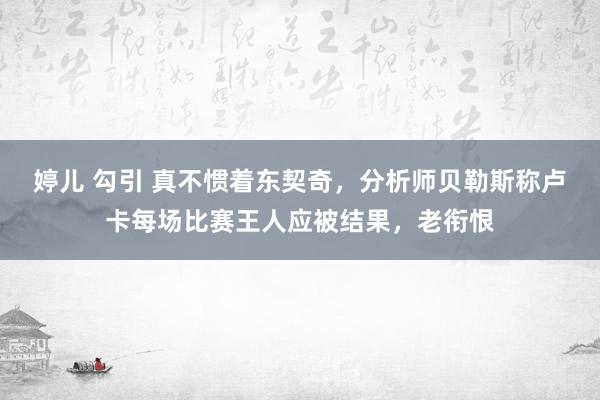 婷儿 勾引 真不惯着东契奇，分析师贝勒斯称卢卡每场比赛王人应被结果，老衔恨