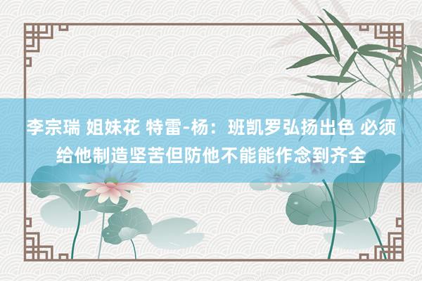 李宗瑞 姐妹花 特雷-杨：班凯罗弘扬出色 必须给他制造坚苦但防他不能能作念到齐全