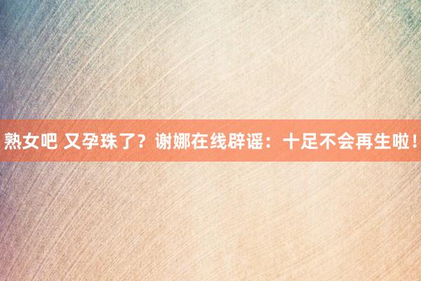 熟女吧 又孕珠了？谢娜在线辟谣：十足不会再生啦！