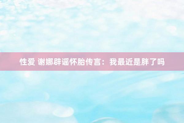 性爱 谢娜辟谣怀胎传言：我最近是胖了吗