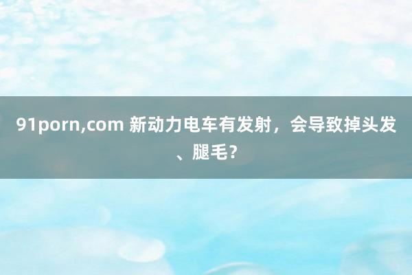 91porn，com 新动力电车有发射，会导致掉头发、腿毛？