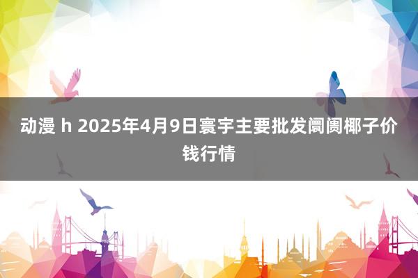 动漫 h 2025年4月9日寰宇主要批发阛阓椰子价钱行情