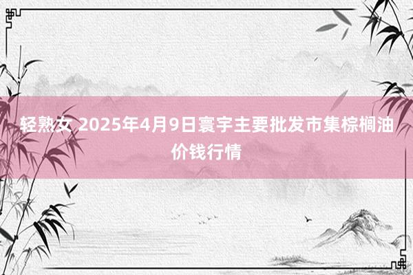 轻熟女 2025年4月9日寰宇主要批发市集棕榈油价钱行情