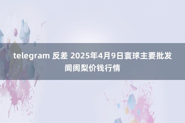 telegram 反差 2025年4月9日寰球主要批发阛阓梨价钱行情