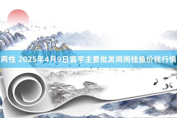 两性 2025年4月9日寰宇主要批发阛阓桂鱼价钱行情