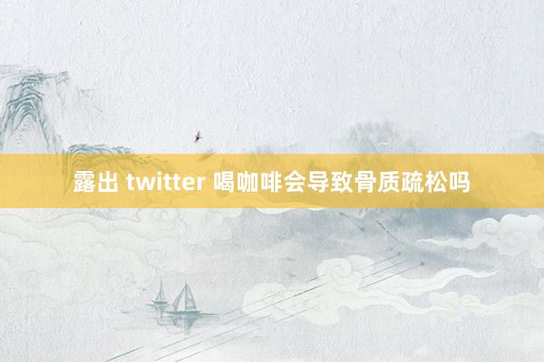 露出 twitter 喝咖啡会导致骨质疏松吗