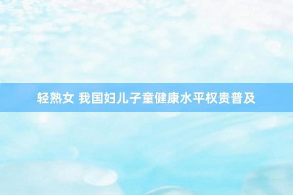 轻熟女 我国妇儿子童健康水平权贵普及