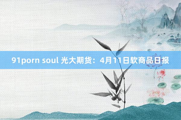 91porn soul 光大期货：4月11日软商品日报