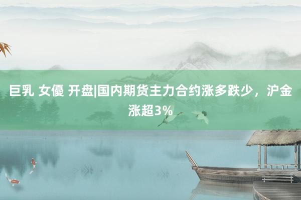 巨乳 女優 开盘|国内期货主力合约涨多跌少，沪金涨超3%
