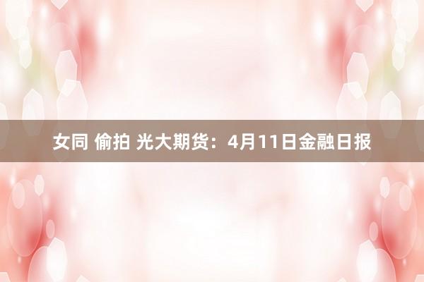 女同 偷拍 光大期货：4月11日金融日报