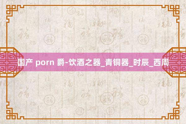 国产 porn 爵-饮酒之器_青铜器_时辰_西周