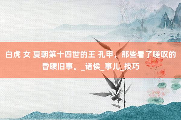 白虎 女 夏朝第十四世的王 孔甲，那些看了嗟叹的昏聩旧事。_诸侯_事儿_技巧