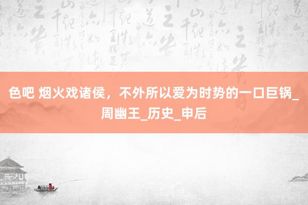 色吧 烟火戏诸侯，不外所以爱为时势的一口巨锅_周幽王_历史_申后