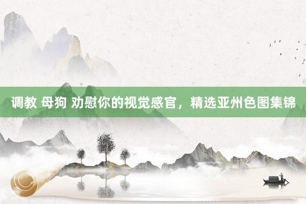 调教 母狗 劝慰你的视觉感官，精选亚州色图集锦