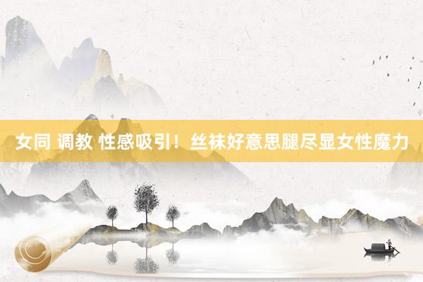 女同 调教 性感吸引！丝袜好意思腿尽显女性魔力