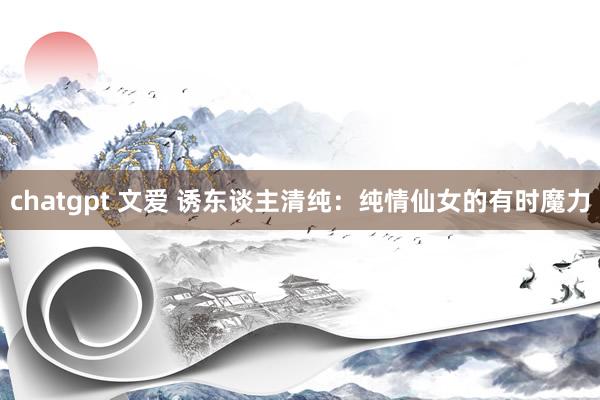 chatgpt 文爱 诱东谈主清纯：纯情仙女的有时魔力