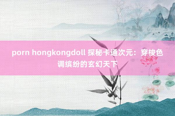 porn hongkongdoll 探秘卡通次元：穿梭色调缤纷的玄幻天下
