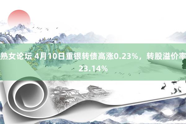 熟女论坛 4月10日重银转债高涨0.23%，转股溢价率23.14%