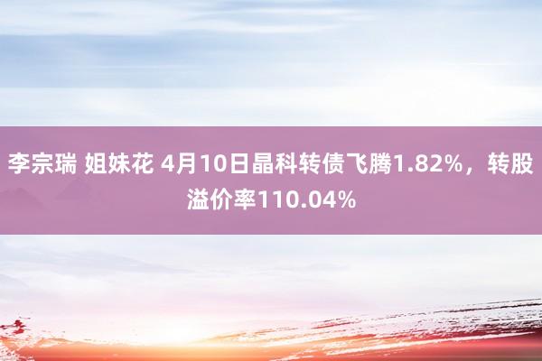 李宗瑞 姐妹花 4月10日晶科转债飞腾1.82%，转股溢价率110.04%