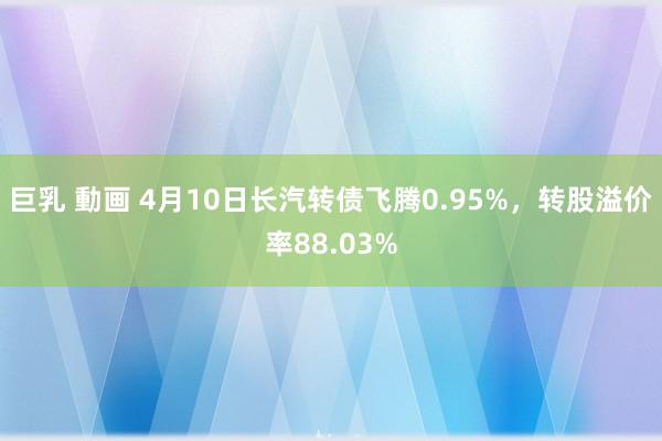 巨乳 動画 4月10日长汽转债飞腾0.95%，转股溢价率88.03%