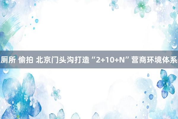 厕所 偷拍 北京门头沟打造“2+10+N”营商环境体系
