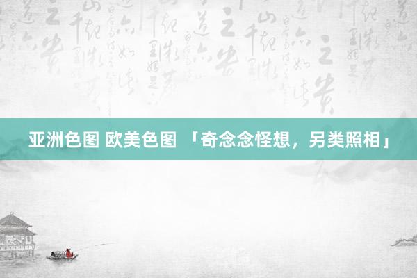 亚洲色图 欧美色图 「奇念念怪想，另类照相」