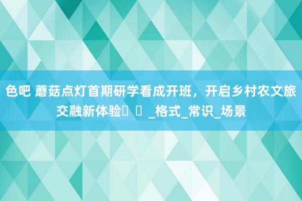 色吧 蘑菇点灯首期研学看成开班，开启乡村农文旅交融新体验​​_格式_常识_场景